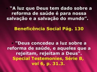 “ A luz que Deus tem dado sobre a reforma de saúde é para nossa salvação e a salvação do mundo”.  Beneficência Social Pág. 130 "Deus concedeu a luz sobre a reforma de saúde, e aqueles que a rejeitam, rejeitam a Deus".  Special Testemonies, Série B,  vol 6, p. 31.3.   