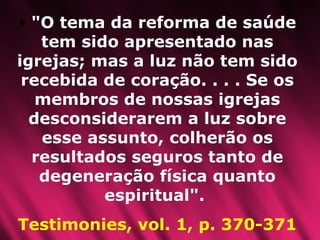 "O tema da reforma de saúde tem sido apresentado nas igrejas; mas a luz não tem sido recebida de coração. . . . Se os membros de nossas igrejas desconsiderarem a luz sobre esse assunto, colherão os resultados seguros tanto de degeneração física quanto espiritual".  Testimonies, vol. 1, p. 370-371 