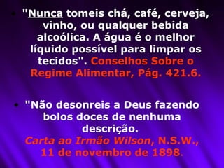 " Nunca  tomeis chá, café, cerveja, vinho, ou qualquer bebida alcoólica. A água é o melhor líquido possível para limpar os tecidos".  Conselhos Sobre o Regime Alimentar, Pág. 421.6. "Não desonreis a Deus fazendo bolos doces de nenhuma descrição.  Carta ao Irmão Wilson , N.S.W., 11 de novembro de 1898 . 