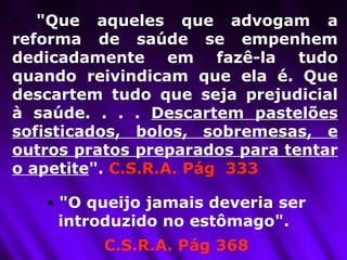"Que aqueles que advogam a reforma de saúde se empenhem dedicadamente em fazê-la tudo quando reivindicam que ela é. Que descartem tudo que seja prejudicial à saúde. . . .  Descartem pastelões sofisticados, bolos, sobremesas, e outros pratos preparados para tentar o apetite ".  C.S.R.A. Pág  333 "O queijo jamais deveria ser introduzido no estômago".  C.S.R.A. Pág 368 