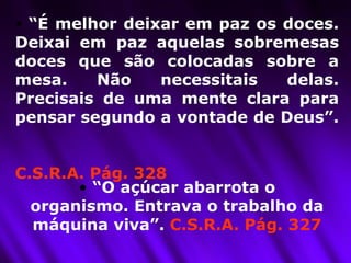 “ É melhor deixar em paz os doces. Deixai em paz aquelas sobremesas doces que são colocadas sobre a mesa. Não necessitais delas. Precisais de uma mente clara para pensar segundo a vontade de Deus”.  C.S.R.A. Pág. 328   “ O açúcar abarrota o organismo. Entrava o trabalho da máquina viva”.  C.S.R.A. Pág. 327 