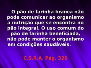 O pão de farinha branca não pode comunicar ao organismo a nutrição que se encontra no pão integral. O uso comum do pão de farinha beneficiada, não pode manter o organismo em condições saudáveis.  C.S.R.A. Pág. 320 