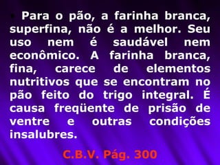 Para o pão, a farinha branca, superfina, não é a melhor. Seu uso nem é saudável nem econômico. A farinha branca, fina, carece de elementos nutritivos que se encontram no pão feito do trigo integral. É causa freqüente de prisão de ventre e outras condições insalubres.  C.B.V. Pág. 300 