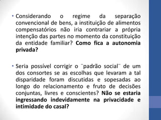 • Considerando o regime da separação
convencional de bens, a instituição de alimentos
compensatórios não iria contrariar a própria
intenção das partes no momento da constituição
da entidade familiar? Como fica a autonomia
privada?
• Seria possível corrigir o ¨padrão social¨ de um
dos consortes se as escolhas que levaram a tal
disparidade foram discutidas e sopesadas ao
longo do relacionamento e fruto de decisões
conjuntas, livres e conscientes? Não se estaria
ingressando indevidamente na privacidade e
intimidade do casal?

 