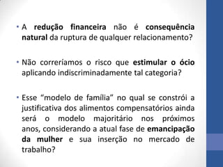 • A redução financeira não é consequência
natural da ruptura de qualquer relacionamento?
• Não correríamos o risco que estimular o ócio
aplicando indiscriminadamente tal categoria?
• Esse “modelo de família” no qual se constrói a
justificativa dos alimentos compensatórios ainda
será o modelo majoritário nos próximos
anos, considerando a atual fase de emancipação
da mulher e sua inserção no mercado de
trabalho?

 