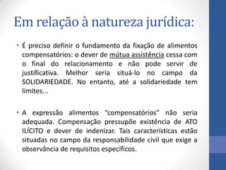 Em relação à natureza jurídica:
• É preciso definir o fundamento da fixação de alimentos
compensatórios: o dever de mútua assistência cessa com
o final do relacionamento e não pode servir de
justificativa. Melhor seria situá-lo no campo da
SOLIDARIEDADE. No entanto, até a solidariedade tem
limites...
• A expressão alimentos “compensatórios” não seria
adequada. Compensação pressupõe existência de ATO
ILÍCITO e dever de indenizar. Tais características estão
situadas no campo da responsabilidade civil que exige a
observância de requisitos específicos.

 