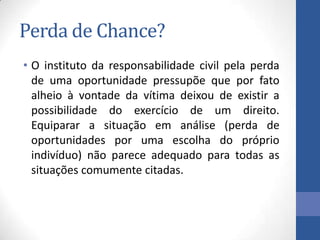 Perda de Chance?
• O instituto da responsabilidade civil pela perda
de uma oportunidade pressupõe que por fato
alheio à vontade da vítima deixou de existir a
possibilidade do exercício de um direito.
Equiparar a situação em análise (perda de
oportunidades por uma escolha do próprio
indivíduo) não parece adequado para todas as
situações comumente citadas.

 