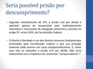 Seria possível prisão por
descumprimento?
• Segundo entendimento do STF, a prisão civil por dívida é
aplicável apenas ao responsável pelo inadimplemento
voluntário e inescusável de obrigação alimentícia, prevista no
artigo 5º, inciso LXVII, da Constituição Federal.
• O direito à liberdade é um dos direitos humanos fundamentais
priorizados pela Constituição Federal e que sua privação
somente pode ocorrer em casos excepcionalíssimos. E, neste
caso não se enquadra a prisão civil por dívida. Não seria
exatamente essa a hipótese dos alimentos “compensatórios”?

 