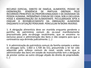 RECURSO ESPECIAL. DIREITO DE FAMÍLIA. ALIMENTOS. PEDIDO DE
EXONERAÇÃO. PENDÊNCIA DE PARTILHA OBSTADA PELO
RECORRIDO.PRINCÍPIOS DA PROPORCIONALIDADE E DA DIGNIDADE DA
PESSOA HUMANA. PATRIMÔNIO COMUM DO CASAL SOB A EXCLUSIVA
POSSE E ADMINISTRAÇÃO DO ALIMENTANTE. PECULIARIDADE APTA A
ENSEJAR O RESTABELECIMENTO DA OBRIGAÇÃO ALIMENTAR
ENQUANTO A SITUAÇÃO PERDURAR. PERICULUM IN MORA INVERSO.
1. A obrigação alimentícia deve ser mantida enquanto pendente a
partilha do patrimônio comum do ex-casal manifestamente
procrastinada pelo ex-cônjuge recalcitrante, que se encontra na
exclusiva posse e administração dos bens e não coopera para que a
controvérsia seja dirimida judicialmente. (...)
5. A administração do patrimônio comum da família compete a ambos
os cônjuges (arts. 1.663 e 1.720 do CC), presumindo a lei ter sido
adquirido pelo esforço comum do casal, sendo certo que o
administrador dos bens em estado de mancomunhão tem a obrigação
de prestar contas ao outro cônjuge alijado do direito de propriedade.
(...)

 