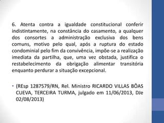6. Atenta contra a igualdade constitucional conferir
indistintamente, na constância do casamento, a qualquer
dos consortes a administração exclusiva dos bens
comuns, motivo pelo qual, após a ruptura do estado
condominial pelo fim da convivência, impõe-se a realização
imediata da partilha, que, uma vez obstada, justifica o
restabelecimento da obrigação alimentar transitória
enquanto perdurar a situação excepcional.
• (REsp 1287579/RN, Rel. Ministro RICARDO VILLAS BÔAS
CUEVA, TERCEIRA TURMA, julgado em 11/06/2013, DJe
02/08/2013)

 