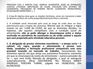 PROCESSO CIVIL E DIREITO CIVIL. FAMÍLIA. ALIMENTOS. AÇÃO DE SEPARAÇÃO
JUDICIAL LITIGIOSA. IMPUTAÇÃO DE CULPA. VIOLAÇÃO DOS DEVERES DO
CASAMENTO. PRESUNÇÃO DE PERDÃO TÁCITO. ALIMENTOS TRANSITÓRIOS.
ATUALIZAÇÃO MONETÁRIA. (...)
2. A boa-fé objetiva deve guiar as relações familiares, como um manancial criador
de deveres jurídicos de cunho preponderantemente ético e coerente.
5. A realidade social vivenciada pelo casal ao longo da união deve ser fator
determinante para a fixação dos alimentos. Mesmo que se mitigue a regra

inserta no art. 1.694 do CC/02, de que os alimentos devidos, na
hipótese, são aqueles compatíveis com a condição social do
alimentando, não se pode albergar o descompasso entre o status
usufruído na constância do casamento ou da união estável e aquele
que será propiciado pela atividade laborativa possível.
6. A obrigação de prestar alimentos transitórios – a tempo certo – é
cabível, em regra, quando o alimentando é pessoa com
idade, condições e formação profissional compatíveis com uma
provável inserção no mercado de trabalho, necessitando dos
alimentos apenas até que atinja sua autonomia financeira, momento
em que se emancipará da tutela do alimentante – outrora provedor do
lar –, que será então liberado da obrigação, a qual se extinguirá
automaticamente. (REsp 1025769/MG, Rel. Ministra NANCY
ANDRIGHI, TERCEIRA TURMA, julgado em 24/08/2010, DJe
01/09/2010)

 