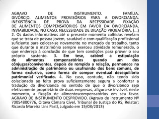 AGRAVO
DE
INSTRUMENTO.
FAMÍLIA.
DIVÓRCIO. ALIMENTOS PROVISÓRIOS PARA A DIVORCIANDA.
INEXISTÊNCIA
DE
PROVA
DA
NECESSIDADE.
FIXAÇÃO
DE ALIMENTOS COMPENSATÓRIOS EM FAVOR DA DIVORCIANDA.
INVIABILIDADE, NO CASO. NECESSIDADE DE DILAÇÃO PROBATÓRIA. (...)
2. Os dados informativos até o presente momento colhidos revelam
que se trata de pessoa jovem, saudável e com qualificação profissional
suficiente para colocar-se novamente no mercado de trabalho, tanto
que durante o matrimônio sempre exerceu atividade remunerada, o
que endereça à conclusão de que tem condições para prover o seu
próprio sustento. 3. Em tese, cabível a estipulação
de
alimentos
compensatórios
quando
um
dos
cônjuges/conviventes, depois de rompida a relação, permanece na
administração do patrimônio ou usufruindo dos bens comuns, de
forma exclusiva, como forma de compor eventual desequilíbrio
patrimonial verificado. 4. No caso, contudo, não tendo sido
colacionado ao feito prova suficientemente segura a confortar a
tradução da divorcianda no sentido de que o divorciando seja
efetivamente proprietário de duas empresas, afigura-se inviável, neste
momento, a fixação de alimentoscompensatórios em seu favor.
AGRAVO DE INSTRUMENTO DESPROVIDO. (Agravo de Instrumento Nº
70054800776, Oitava Câmara Cível, Tribunal de Justiça do RS, Relator:
Ricardo Moreira Lins Pastl, Julgado em 15/08/2013)

 