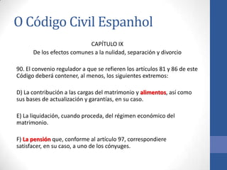 O Código Civil Espanhol
CAPÍTULO IX
De los efectos comunes a la nulidad, separación y divorcio
90. El convenio regulador a que se refieren los artículos 81 y 86 de este
Código deberá contener, al menos, los siguientes extremos:
D) La contribución a las cargas del matrimonio y alimentos, así como
sus bases de actualización y garantías, en su caso.
E) La liquidación, cuando proceda, del régimen económico del
matrimonio.
F) La pensión que, conforme al artículo 97, correspondiere
satisfacer, en su caso, a uno de los cónyuges.

 