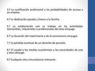 3.ª La cualificación profesional y las probabilidades de acceso a
un empleo.
4.ª La dedicación pasada y futura a la familia.

5.ª La colaboración con su trabajo en las actividades
mercantiles, industriales o profesionales del otro cónyuge.
6.ª La duración del matrimonio y de la convivencia conyugal.

7.ª La pérdida eventual de un derecho de pensión.
8.ª El caudal y los medios económicos y las necesidades de uno
y otro cónyuge.

9.ª Cualquier otra circunstancia relevante.

 