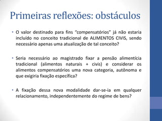Primeiras reflexões: obstáculos
• O valor destinado para fins “compensatórios” já não estaria
incluído no conceito tradicional de ALIMENTOS CIVIS, sendo
necessário apenas uma atualização de tal conceito?
• Seria necessário ao magistrado fixar a pensão alimentícia
tradicional (alimentos naturais + civis) e considerar os
alimentos compensatórios uma nova categoria, autônoma e
que exigiria fixação específica?
• A fixação dessa nova modalidade dar-se-ia em qualquer
relacionamento, independentemente do regime de bens?

 