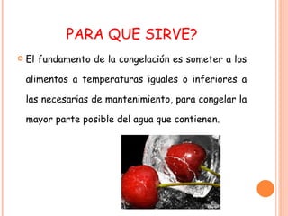 PARA QUE SIRVE? El fundamento de la congelación es someter a los alimentos a temperaturas iguales o inferiores a las necesarias de mantenimiento, para congelar la mayor parte posible del agua que contienen. 