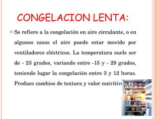 CONGELACION LENTA: Se refiere a la congelación en aire circulante, o en algunos casos el aire puede estar movido por ventiladores eléctricos. La temperatura suele ser de - 23 grados, variando entre -15 y - 29 grados, teniendo lugar la congelación entre 3 y 12 horas. Produce cambios de textura y valor nutritivo. 