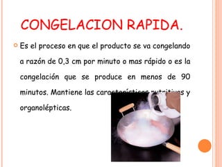 CONGELACION RAPIDA. Es el proceso en que el producto se va congelando a razón de 0,3 cm por minuto o mas rápido o es la congelación que se produce en menos de 90 minutos. Mantiene las características nutritivas y organolépticas. 