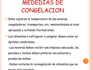 MEDEDIAS DE CONGELACION Debe vigilarse la temperatura de las neveras, congeladores, transportes, etc, manteniéndola al nivel apropiado y evitando fluctuaciones. Los alimentos a refrigerar o congelar deben estar en óptimas condiciones. -Las neveras deben recibir una limpieza adecuada, las paredes y techos deben pintarse con pinturas a prueba de mohos. -Deben evitarse la recongelación de alimentos que se hayan descongelado. 