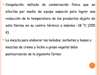Congelación, método de conservación físico que se efectúa por medio de equipo especial para lograr una reducción de la temperatura de los productos objeto de esta Norma en su centro térmico a máximo -18 °C (255 K). La mezcla para elaborar los helados, sorbetes y bases o mezclas de crema y leche o grasa vegetal debe pasteurizarse de la siguiente forma: 