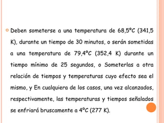 Deben someterse a una temperatura de 68,5ºC (341,5 K), durante un tiempo de 30 minutos, o serán sometidas a una temperatura de 79,4ºC (352,4 K) durante un tiempo mínimo de 25 segundos, o Someterlas a otra relación de tiempos y temperaturas cuyo efecto sea el mismo, y En cualquiera de los casos, una vez alcanzados, respectivamente, las temperaturas y tiempos señalados se enfriará bruscamente a 4ºC (277 K). 