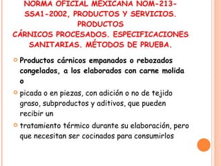NORMA OFICIAL MEXICANA NOM-213-SSA1-2002, PRODUCTOS Y SERVICIOS. PRODUCTOS CÁRNICOS PROCESADOS. ESPECIFICACIONES SANITARIAS. MÉTODOS DE PRUEBA. Productos cárnicos empanados o rebozados congelados, a los elaborados con carne molida o picada o en piezas, con adición o no de tejido graso, subproductos y aditivos, que pueden recibir un tratamiento térmico durante su elaboración, pero que necesitan ser cocinados para consumirlos 