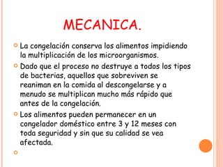 MECANICA. La congelación conserva los alimentos impidiendo la multiplicación de los microorganismos.  Dado que el proceso no destruye a todos los tipos de bacterias, aquellos que sobreviven se reaniman en la comida al descongelarse y a menudo se multiplican mucho más rápido que antes de la congelación.  Los alimentos pueden permanecer en un congelador doméstico entre 3 y 12 meses con toda seguridad y sin que su calidad se vea afectada. 