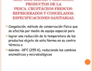 NORMA OFICIAL MEXICANA NOM-029-SSA1-1993, BIENES Y SERVICIOS. PRODUCTOS DE LA PESCA. CRUSTÁCEOS FRESCOS-REFRIGERADOS Y CONGELADOS. ESPECIFICACIONES SANITARIAS. Congelación, método de conservación físico que se efectúa por medio de equipo especial para lograr una reducción de la temperatura de los productos objeto de esta Norma en su centro térmico a máximo -18°C (255 K), reduciendo los cambios enzimáticos y microbiológicos 