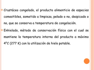Crustáceo congelado, el producto alimenticio de especies comestibles, sometido a limpieza, pelado o no, despicado o no, que se conserva a temperatura de congelación. Enhielado, mètodo de conservación físico con el cual se mantiene la temperatura interna del producto a máximo 4°C (277 K) con la utilización de hielo potable. 
