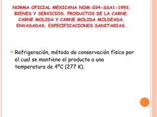 NORMA OFICIAL MEXICANA NOM-034-SSA1-1993, BIENES Y SERVICIOS. PRODUCTOS DE LA CARNE. CARNE MOLIDA Y CARNE MOLIDA MOLDEADA. ENVASADAS. ESPECIFICACIONES SANITARIAS. Refrigeración, método de conservación físico por el cual se mantiene el producto a una temperatura de 4ºC (277 K). 