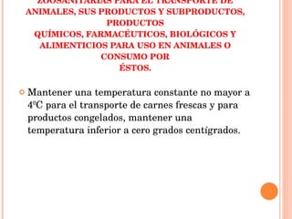 NORMA OFICIAL MEXICANA NOM-024-ZOO-1995, ESPECIFICACIONES Y CARACTERÍSTICAS ZOOSANITARIAS PARA EL TRANSPORTE DE ANIMALES, SUS PRODUCTOS Y SUBPRODUCTOS, PRODUCTOS QUÍMICOS, FARMACÉUTICOS, BIOLÓGICOS Y ALIMENTICIOS PARA USO EN ANIMALES O CONSUMO POR ÉSTOS. Mantener una temperatura constante no mayor a 4ºC para el transporte de carnes frescas y para productos congelados, mantener una temperatura inferior a cero grados centígrados. 