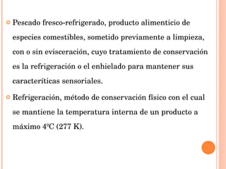 Pescado fresco-refrigerado, producto alimenticio de especies comestibles, sometido previamente a limpieza, con o sin evisceración, cuyo tratamiento de conservación es la refrigeración o el enhielado para mantener sus caracteríticas sensoriales.  Refrigeración, método de conservación físico con el cual se mantiene la temperatura interna de un producto a máximo 4ºC (277 K). 
