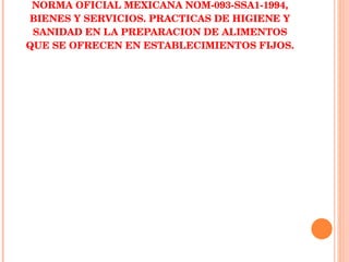 NORMA OFICIAL MEXICANA NOM-093-SSA1-1994, BIENES Y SERVICIOS. PRACTICAS DE HIGIENE Y SANIDAD EN LA PREPARACION DE ALIMENTOS QUE SE OFRECEN EN ESTABLECIMIENTOS FIJOS. 
