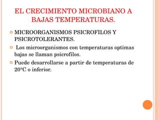 EL CRECIMIENTO MICROBIANO A BAJAS TEMPERATURAS. MICROORGANISMOS PSICROFILOS Y PSICROTOLERANTES. Los microorganismos con temperaturas optimas bajas se llaman psicrofilos. Puede desarrollarse a partir de temperaturas de 20°C o inferior. 