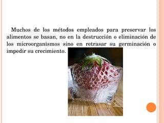 Muchos de los métodos empleados para preservar los alimentos se basan, no en la destrucción o eliminación de los microorganismos sino en retrasar su germinación o impedir su crecimiento. 