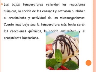 Las bajas temperaturas retardan las reacciones químicas, la acción de las enzimas y retrasan o inhiben el crecimiento y actividad de los microorganismos. Cuanto mas baja sea la temperatura más lenta serán las reacciones químicas, la acción enzimática y el crecimiento bacteriano. 