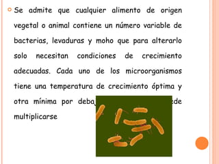 Se admite que cualquier alimento de origen vegetal o animal contiene un número variable de bacterias, levaduras y moho que para alterarlo solo necesitan condiciones de crecimiento adecuadas. Cada uno de los microorganismos tiene una temperatura de crecimiento óptima y otra mínima por debajo de la cual no puede multiplicarse 