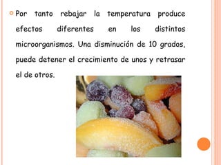 Por tanto rebajar la temperatura produce efectos diferentes en los distintos microorganismos. Una disminución de 10 grados, puede detener el crecimiento de unos y retrasar el de otros. 