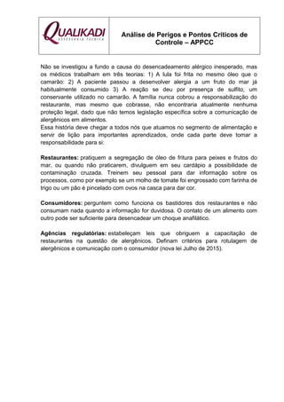 Análise de Perigos e Pontos Críticos de
Controle – APPCC
Não se investigou a fundo a causa do desencadeamento alérgico inesperado, mas
os médicos trabalham em três teorias: 1) A lula foi frita no mesmo óleo que o
camarão: 2) A paciente passou a desenvolver alergia a um fruto do mar já
habitualmente consumido 3) A reação se deu por presença de sulfito, um
conservante utilizado no camarão. A família nunca cobrou a responsabilização do
restaurante, mas mesmo que cobrasse, não encontraria atualmente nenhuma
proteção legal, dado que não temos legislação específica sobre a comunicação de
alergênicos em alimentos.
Essa história deve chegar a todos nós que atuamos no segmento de alimentação e
servir de lição para importantes aprendizados, onde cada parte deve tomar a
responsabilidade para si:
Restaurantes: pratiquem a segregação de óleo de fritura para peixes e frutos do
mar, ou quando não praticarem, divulguem em seu cardápio a possibilidade de
contaminação cruzada. Treinem seu pessoal para dar informação sobre os
processos, como por exemplo se um molho de tomate foi engrossado com farinha de
trigo ou um pão é pincelado com ovos na casca para dar cor.
Consumidores: perguntem como funciona os bastidores dos restaurantes e não
consumam nada quando a informação for duvidosa. O contato de um alimento com
outro pode ser suficiente para desencadear um choque anafilático.
Agências regulatórias: estabeleçam leis que obriguem a capacitação de
restaurantes na questão de alergênicos. Definam critérios para rotulagem de
alergênicos e comunicação com o consumidor (nova lei Julho de 2015).
 