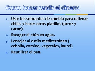 “Es caro”Nunca ir a la tienda sin haber comido.Después de haber consumido los alimentos deberán de guardarse y no estar a la vistaCongelar la comida que no se va consumir, como frijoles y salsas.Trate de que el plato  fuerte en lugar de ser carne sea una combinación de cereal con leguminosasUtilizar productos de temporadaEconomizando: 