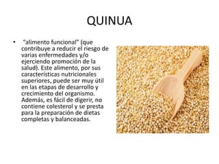 QUINUA
• “alimento funcional” (que
contribuye a reducir el riesgo de
varias enfermedades y/o
ejerciendo promoción de la
salud). Este alimento, por sus
características nutricionales
superiores, puede ser muy útil
en las etapas de desarrollo y
crecimiento del organismo.
Además, es fácil de digerir, no
contiene colesterol y se presta
para la preparación de dietas
completas y balanceadas.
 