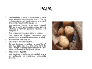 PAPA
• La mayoría de la gente considera que la papa
es un alimento nutritivamente pobre. Pero en
realidad, aporta más nutrientes que energía al
organismo. Resumiendo, la papa es:
• Una fuente de vitaminas, proveyendo cerca del
40% de la dosis diaria recomendada para la
vitamina C. también contiene vitaminas del
complejo B.
• Rica en algunos minerales, como el potasio.
• Una fuente de fenoles, compuestos que
pueden tener un papel importante en la salud.
• Virtualmente libre de grasa.
• Casi libre de azucares solubles.
• De baja densidad energética –la papa “llena”
con muy pocas calorías. Una toma diaria de
150 – 300 gr. de papa proporciona sólo 4 – 8 %
de las calorías requeridas por un adulto.
• Rápidamente digerible.
• Una fuente de proteína de alta calidad, pese a
ser deficiente en metionina, aminoácido
esencial.
 