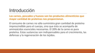 Introducción
Las carnes, pescados y huevos son los productos alimenticios que
mayor cantidad de proteínas nos proporcionan.

El consumo de carnes no sólo suministra gran cantidad de proteína
imprescindible para el cuerpo, sino que ésta se acompaña de
aminoácidos esenciales necesarios. El 20% de la carne es pura
proteína. Estas sustancias son indispensables para el crecimiento, las
defensas y la regeneración de los tejidos.

 