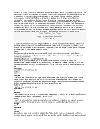 embargo no deben consumirse solamente alimentos de origen animal como fuente deproteínas, ya
que éstos contienen mucha grasa y colesterol, que aunque desempeñan funcionesimportantes en
el organismo, no deben consumirse en exceso, ya que pueden originar obesidad yalgunas
enfermedades importantes.Modera el consumo de grasas, tanto de origen animal (crema,
mantequilla y manteca) como deorigen vegetal (margarina y aceites) al igual que las grasas
derivadas de éstos, como la mayonesa.Cada uno de estos grupos desempeña un papel específico
en tu salud el comer mas de uno o demanera insuficiente de otro no es bueno.Trata de combinar y
ya veras que lograras ser una persona saludable y tener una mejor calidaden tu vida presente y
futura.Aunque aquí no debería entrar este tema no está por demás recordarte que el ejercicio
regular esimportante para las personas de todas las edades.Además de ayudar a controlar el peso,
mantiene los músculos, incluyendo al corazón y a otrostejidos corporales, en buena forma.
You're Reading a Free Preview
Page 2 is not shown in this preview.
DESCARGA
El ejercicio también disminuye la fatiga mediante el aumento de la capacidad física y favoreceque
se disipe la tensión causada por el estrés.Habitúate a ejercitarte regularmente, durante 25 a 30
minutos, de tres a cinco veces a lasemana. El ejercicio puede ser el que a ti te le guste, cualquiera
es bueno para tu salud.Todos sabemos que el
hierro
de origen animal se absorbe en mayor medida que el hierro deorigen vegetal, sin embargo,
para los deportistas que no gustan de la carne o para quienesintentamos comer más vegetales,
conocer cuáles son los
alimentos de origen vegetal ricos enhierro
puede ser de gran ayuda.Por eso, te mostramos qué alimentos no cárnicos tienen un
alto porcentaje de este mineral en sucomposición y que por ende, pueden contribuir a cubrir las
necesidades diarias de hierro tannecesarias para que el organismo funcione correctamente.Entre
las
legumbres
con más hierro encontramos las
alubias
y las
lentejas
, seguidas por losgarbanzos y la soja. Todas estas tienen buen aporte del mineral, pero su fibra
puede interferir enla absorción, por eso, podemos ayudar en su absorción combinándolas con
pimiento en ensaladaso guisados, así como con pequeñas cantidades de carne, cuyas proteínas
facilitan y mejoran elaprovechamiento de hierro vegetal.Entre las
frutas secas
, las más ricas en hierro son las
almendras
y
avellanas
, las cuales podemoscombinar con ensaladas y condimentar con limón rico en vitamina C.Entre los
cereales ricos en hierro, los integrales y sobre todo la
avena
, tienen un alto contenido, ypara aprovecharla mejor podríamos mezclarla con jugo de naranja en
un desayuno.Por último, las verduras con más hierro son aquellas de hoja, tales como la
acelga
y la
espinaca
yel
perejil
que podemos usar para aromatizar las comidas. Todas éstas podemos conjugarlas conlimón,
pimiento, jugo de naranja o proteínas cárnicas que son los grandes facilitadores de laabsorción del
 