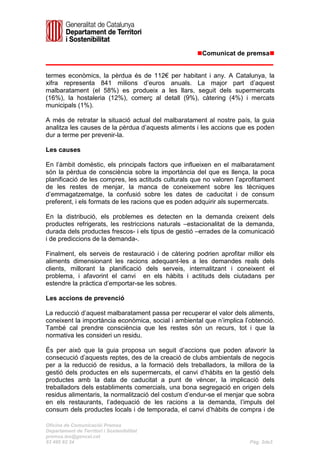 Comunicat de premsa


termes econòmics, la pèrdua és de 112€ per habitant i any. A Catalunya, la
xifra representa 841 milions d’euros anuals. La major part d’aquest
malbaratament (el 58%) es produeix a les llars, seguit dels supermercats
(16%), la hostaleria (12%), comerç al detall (9%), càtering (4%) i mercats
municipals (1%).

A més de retratar la situació actual del malbaratament al nostre país, la guia
analitza les causes de la pèrdua d’aquests aliments i les accions que es poden
dur a terme per prevenir-la.

Les causes

En l’àmbit domèstic, els principals factors que influeixen en el malbaratament
són la pèrdua de consciència sobre la importància del que es llença, la poca
planificació de les compres, les actituds culturals que no valoren l’aprofitament
de les restes de menjar, la manca de coneixement sobre les tècniques
d’emmagatzematge, la confusió sobre les dates de caducitat i de consum
preferent, i els formats de les racions que es poden adquirir als supermercats.

En la distribució, els problemes es detecten en la demanda creixent dels
productes refrigerats, les restriccions naturals –estacionalitat de la demanda,
durada dels productes frescos- i els tipus de gestió –errades de la comunicació
i de prediccions de la demanda-.

Finalment, els serveis de restauració i de càtering podrien aprofitar millor els
aliments dimensionant les racions adequant-les a les demandes reals dels
clients, millorant la planificació dels serveis, internalitzant i coneixent el
problema, i afavorint el canvi en els hàbits i actituds dels ciutadans per
estendre la pràctica d’emportar-se les sobres.

Les accions de prevenció

La reducció d’aquest malbaratament passa per recuperar el valor dels aliments,
coneixent la importància econòmica, social i ambiental que n’implica l’obtenció.
També cal prendre consciència que les restes són un recurs, tot i que la
normativa les consideri un residu.

És per això que la guia proposa un seguit d’accions que poden afavorir la
consecució d’aquests reptes, des de la creació de clubs ambientals de negocis
per a la reducció de residus, a la formació dels treballadors, la millora de la
gestió dels productes en els supermercats, el canvi d’hàbits en la gestió dels
productes amb la data de caducitat a punt de vèncer, la implicació dels
treballadors dels establiments comercials, una bona segregació en origen dels
residus alimentaris, la normalització del costum d’endur-se el menjar que sobra
en els restaurants, l’adequació de les racions a la demanda, l’impuls del
consum dels productes locals i de temporada, el canvi d’hàbits de compra i de

Oficina de Comunicaciói Premsa
Departament de Territori i Sostenibilitat
premsa.tes@gencat.cat
93 495 82 34                                                            Pàg. 2de3
 