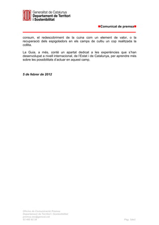 Comunicat de premsa


consum, el redescobriment de la cuina com un element de valor, o la
recuperació dels espigoladors en els camps de cultiu un cop realitzada la
collita.

La Guia, a més, conté un apartat dedicat a les experiències que s’han
desenvolupat a nivell internacional, de l’Estat i de Catalunya, per aprendre més
sobre les possibilitats d’actuar en aquest camp.



5 de febrer de 2012




Oficina de Comunicaciói Premsa
Departament de Territori i Sostenibilitat
premsa.tes@gencat.cat
93 495 82 34                                                           Pàg. 3de3
 