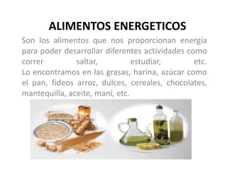 ALIMENTOS ENERGETICOS
Son los alimentos que nos proporcionan energía
para poder desarrollar diferentes actividades como
correr saltar, estudiar, etc.
Lo encontramos en las grasas, harina, azúcar como
el pan, fideos arroz, dulces, cereales, chocolates,
mantequilla, aceite, maní, etc.
 
