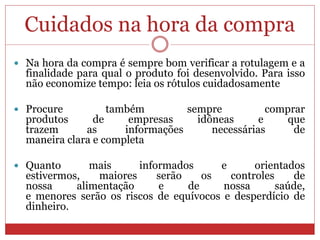 Cuidados na hora da compra
 Na hora da compra é sempre bom verificar a rotulagem e a
finalidade para qual o produto foi desenvolvido. Para isso
não economize tempo: leia os rótulos cuidadosamente
 Procure também sempre comprar
produtos de empresas idôneas e que
trazem as informações necessárias de
maneira clara e completa
 Quanto mais informados e orientados
estivermos, maiores serão os controles de
nossa alimentação e de nossa saúde,
e menores serão os riscos de equívocos e desperdício de
dinheiro.
 