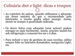Culinária diet e light: dicas e truques
 Ao contrário do açúcar, quando utilizamos o adoçante
em doses maiores do que o recomendado pelo
fabricante, a receita ganha sabor amargo. Assim,
atente-se sempre à quantidade indicada.
 Os doces feitos com adoçante (sem açúcar) podem
estragar-se mais facilmente. Assim, procure mantê-los
sob refrigeração e consumi-los em 1-2 dias.
 Para reduzir o teor de gordura de suas receitas, utilize
sempre leite ou laticínios desnatados, margarina Light,
etc.
 