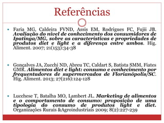 Referências
 Faria MG, Caldeira FVND, Assis EM, Rodrigues FC, Fujii JB.
Avaliação do nível de conhecimento dos consumidores de
Ipatinga/MG, sobre as características e propriedades de
produtos diet e light e a diferença entre ambos. Hig.
Aliment. 2007; 21(153):34-38
 Gonçalves JA, Zucchi ND, Abreu TC, Caldart S, Batista SMM, Fiates
GMR. Alimentos diet e light: consumo e conhecimento por
frequentadores de supermercados de Florianópolis/SC.
Hig. Aliment. 2013; 27(216):124-128
 Lucchese T, Batalha MO, Lambert JL. Marketing de alimentos
e o comportamento de consumo: proposição de uma
tipologia do consumo de produtos light e diet.
Organizações Rurais &Agroindustriais 2009; 8(2):227-239
 
